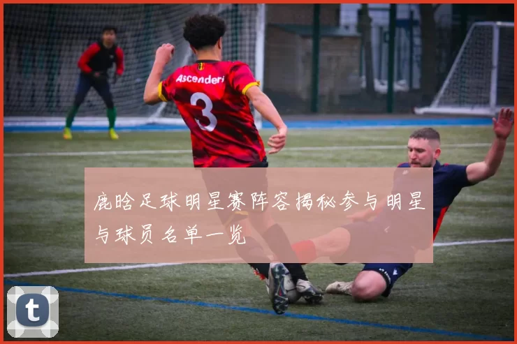 鹿晗足球明星赛阵容揭秘参与明星与球员名单一览