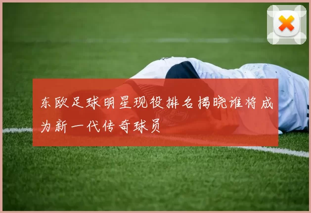 东欧足球明星现役排名揭晓谁将成为新一代传奇球员
