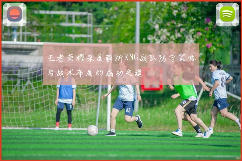 王者荣耀深度解析RNG战队防守策略与战术布局的成功之道