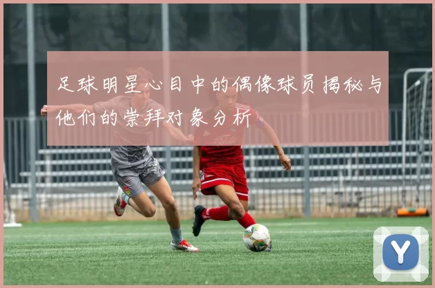 足球明星心目中的偶像球员揭秘与他们的崇拜对象分析
