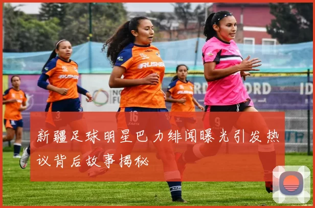 新疆足球明星巴力绯闻曝光引发热议背后故事揭秘