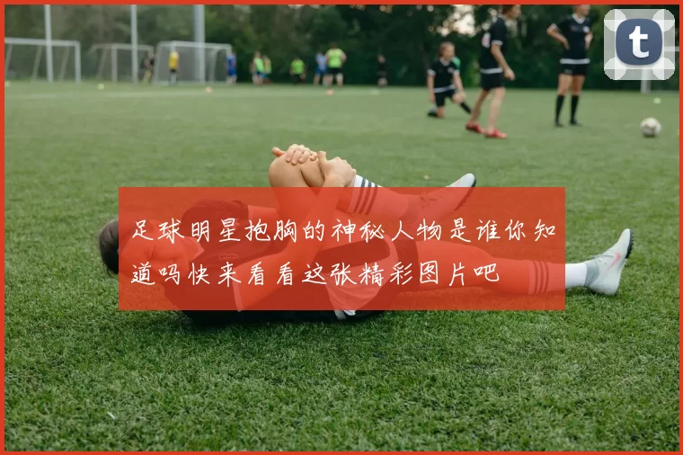 足球明星抱胸的神秘人物是谁你知道吗快来看看这张精彩图片吧