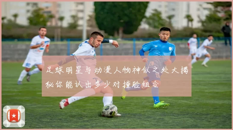 足球明星与动漫人物神似之处大揭秘你能认出多少对撞脸组合