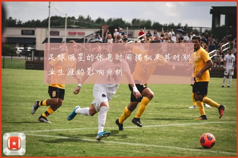 足球明星的休息时间揭秘及其对职业生涯的影响分析
