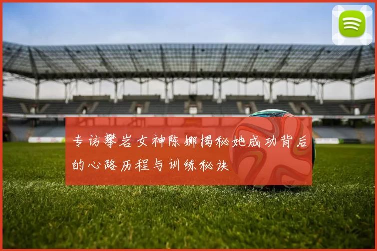 专访攀岩女神陈娜揭秘她成功背后的心路历程与训练秘诀