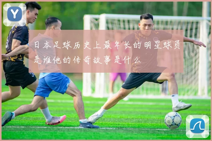 日本足球历史上最年长的明星球员是谁他的传奇故事是什么
