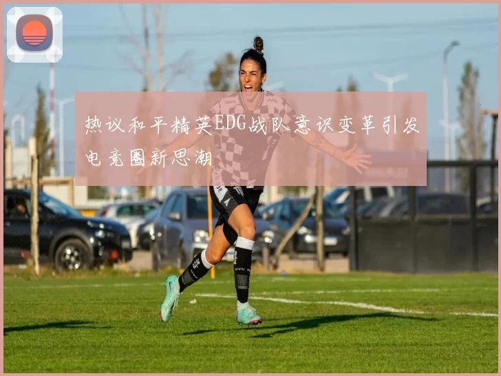 热议和平精英EDG战队意识变革引发电竞圈新思潮