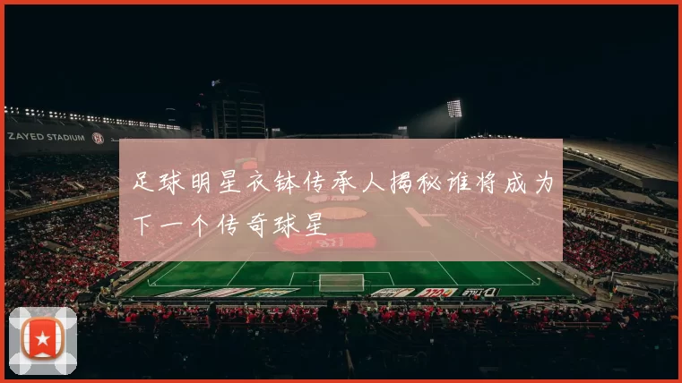 足球明星衣钵传承人揭秘谁将成为下一个传奇球星