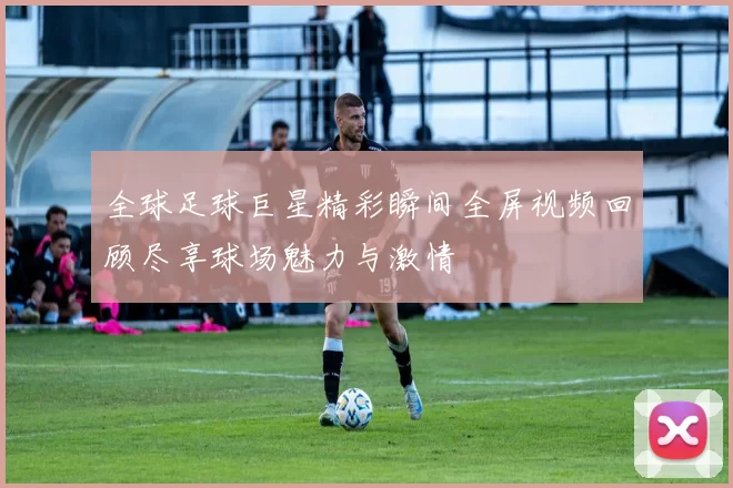 全球足球巨星精彩瞬间全屏视频回顾尽享球场魅力与激情