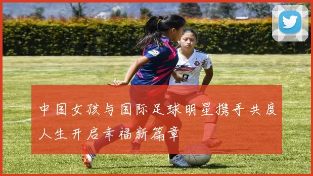 中国女孩与国际足球明星携手共度人生开启幸福新篇章