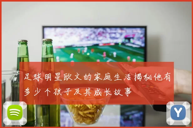 足球明星欧文的家庭生活揭秘他有多少个孩子及其成长故事