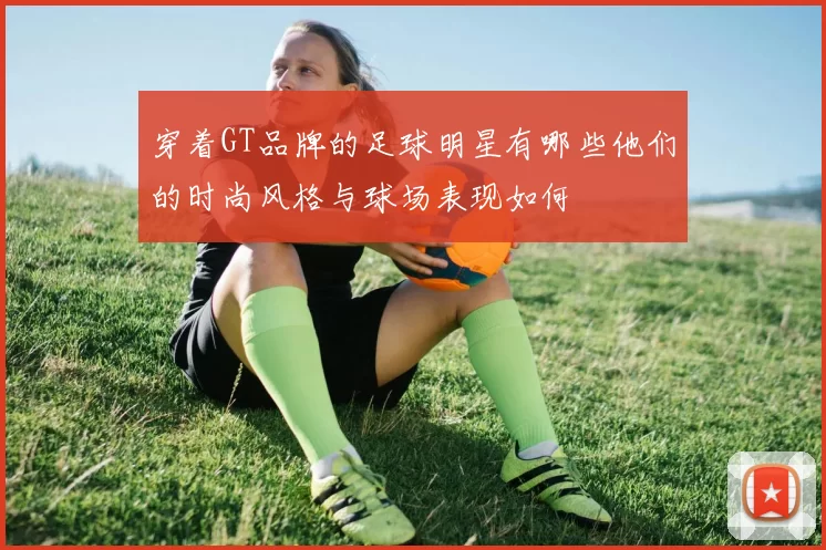 穿着GT品牌的足球明星有哪些他们的时尚风格与球场表现如何
