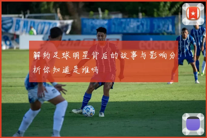 解约足球明星背后的故事与影响分析你知道是谁吗