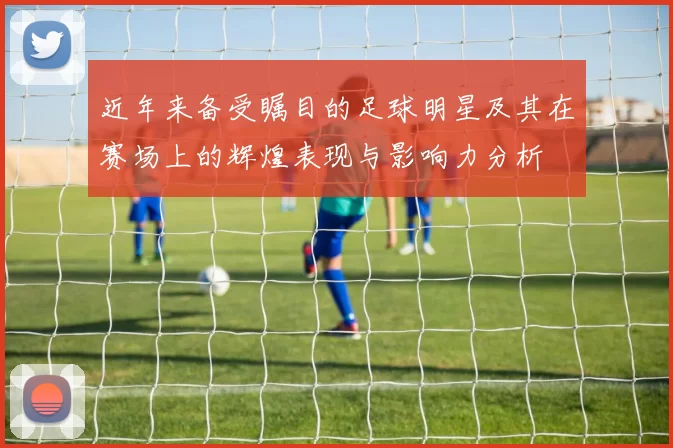 近年来备受瞩目的足球明星及其在赛场上的辉煌表现与影响力分析