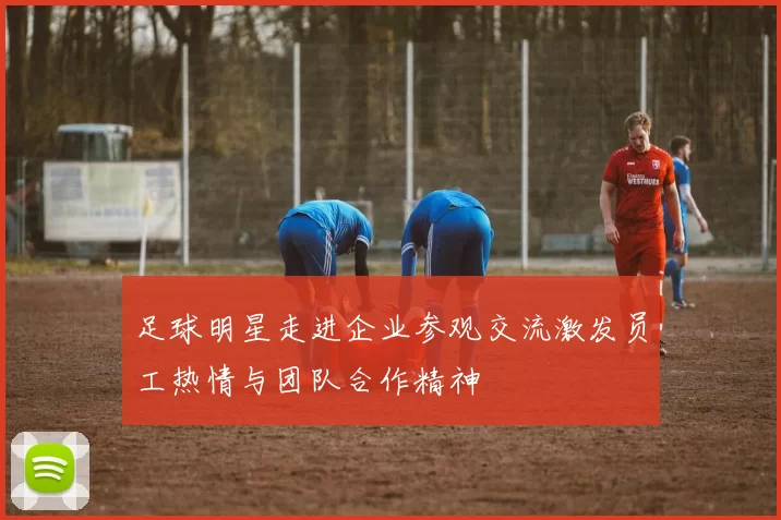 足球明星走进企业参观交流激发员工热情与团队合作精神