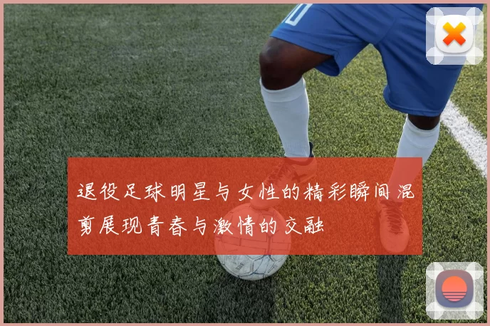 退役足球明星与女性的精彩瞬间混剪展现青春与激情的交融