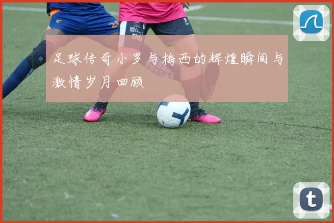 足球传奇小罗与梅西的辉煌瞬间与激情岁月回顾