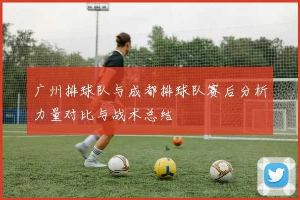 广州排球队与成都排球队赛后分析力量对比与战术总结