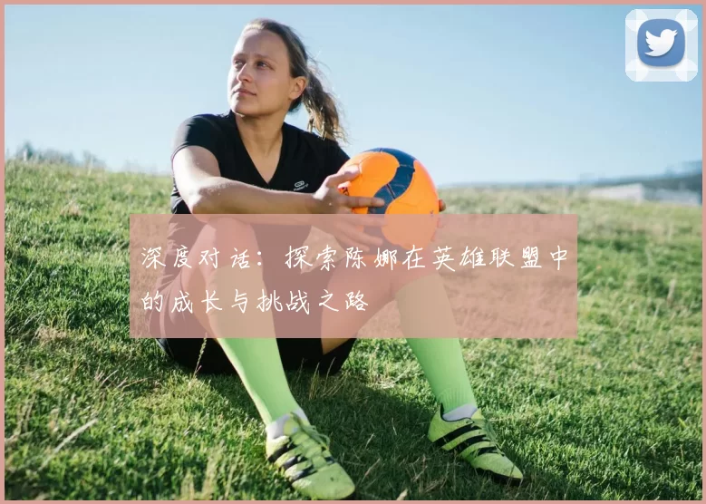 深度对话：探索陈娜在英雄联盟中的成长与挑战之路