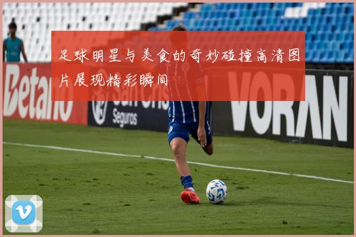 足球明星与美食的奇妙碰撞高清图片展现精彩瞬间