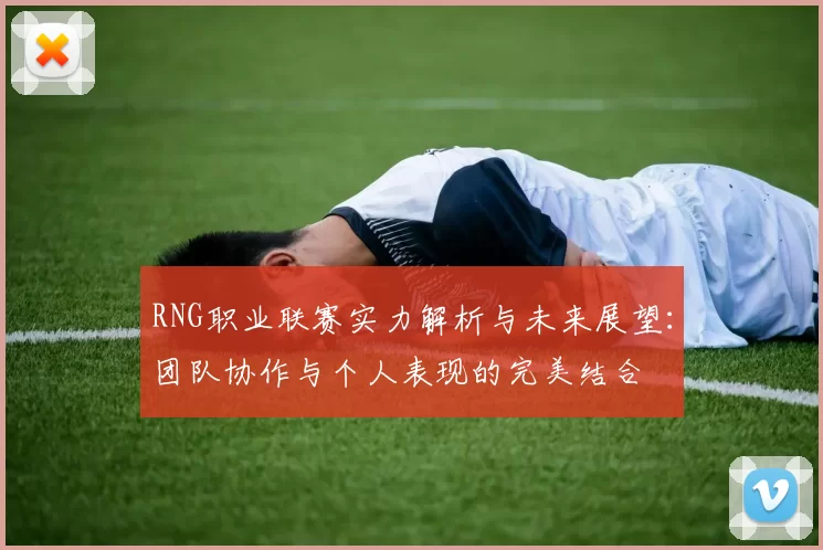 RNG职业联赛实力解析与未来展望：团队协作与个人表现的完美结合