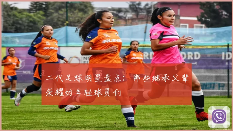 二代足球明星盘点：那些继承父辈荣耀的年轻球员们