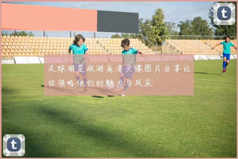足球明星旅游高清头像图片分享让你领略他们的魅力与风采