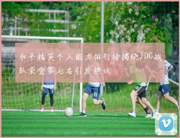 和平精英个人能力排行榜揭晓JDG战队荣登第七名引发热议