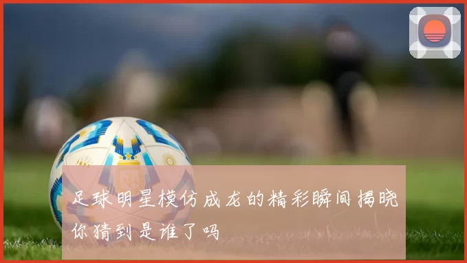 足球明星模仿成龙的精彩瞬间揭晓你猜到是谁了吗