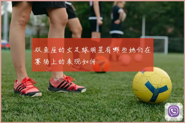 双鱼座的女足球明星有哪些她们在赛场上的表现如何