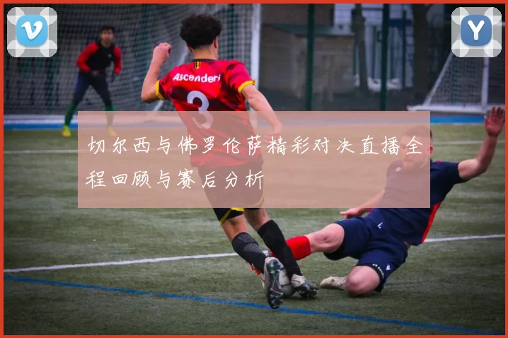 切尔西与佛罗伦萨精彩对决直播全程回顾与赛后分析