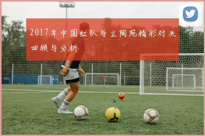 2017年中国红队与立陶宛精彩对决回顾与分析