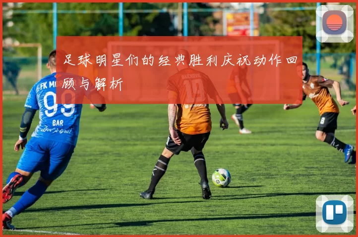足球明星们的经典胜利庆祝动作回顾与解析