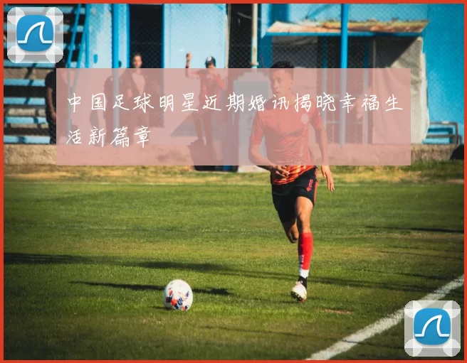 中国足球明星近期婚讯揭晓幸福生活新篇章