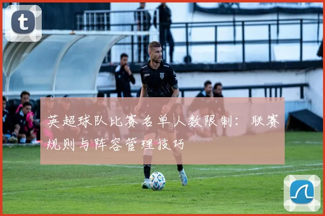 英超球队比赛名单人数限制：联赛规则与阵容管理技巧