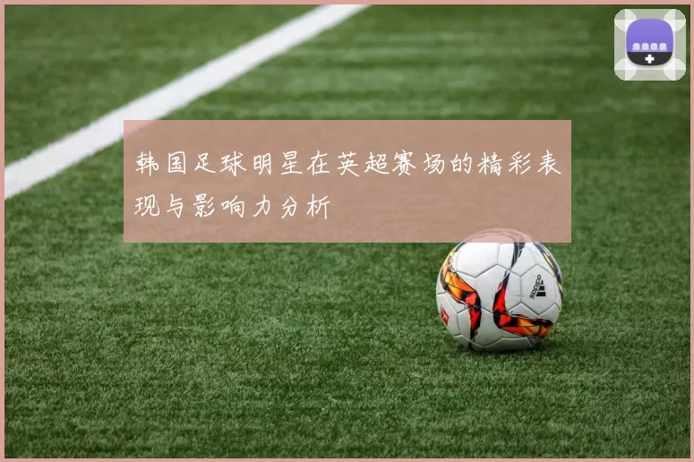 韩国足球明星在英超赛场的精彩表现与影响力分析