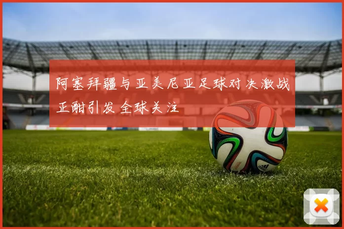 阿塞拜疆与亚美尼亚足球对决激战正酣引发全球关注