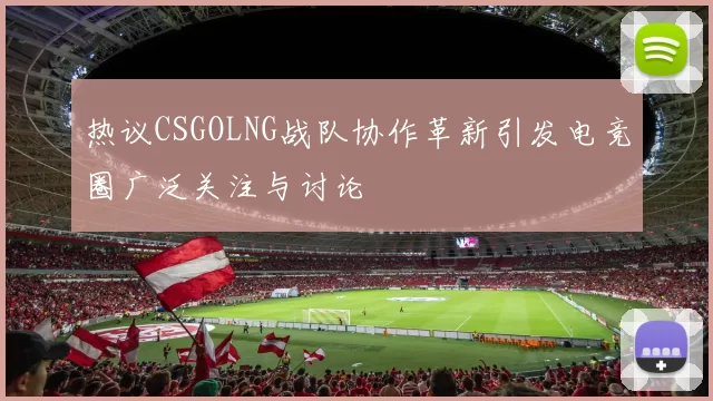 热议CSGOLNG战队协作革新引发电竞圈广泛关注与讨论