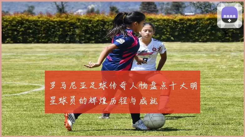 罗马尼亚足球传奇人物盘点十大明星球员的辉煌历程与成就