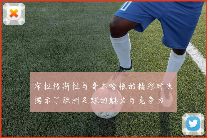 布拉格斯拉与哥本哈根的精彩对决揭示了欧洲足球的魅力与竞争力