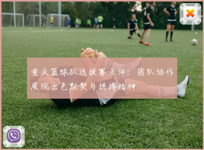 重庆篮球队选拔赛点评：团队协作展现出色默契与拼搏精神