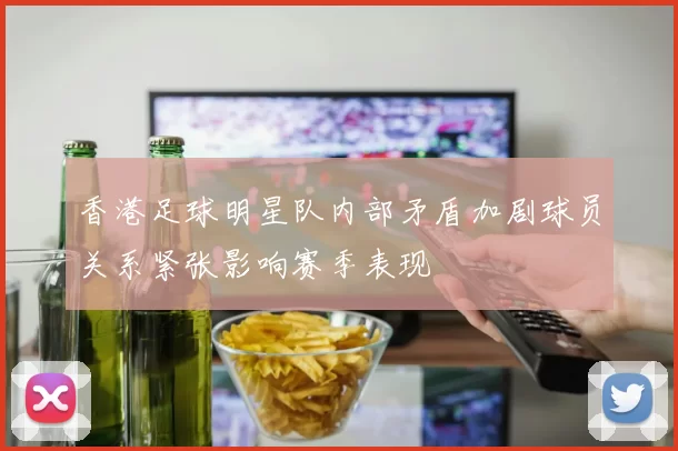 香港足球明星队内部矛盾加剧球员关系紧张影响赛季表现