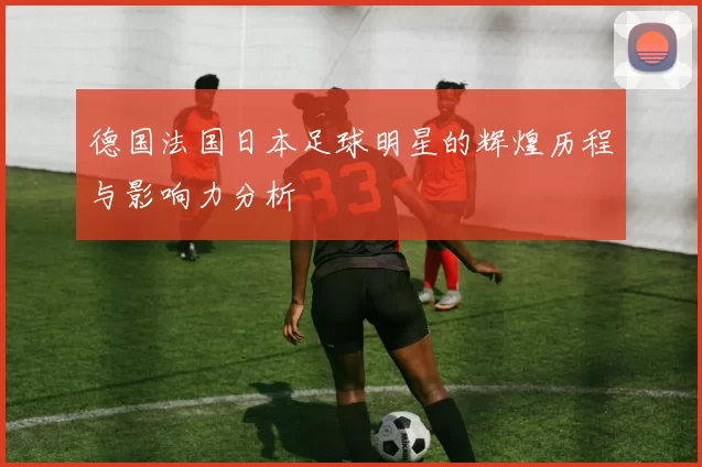 德国法国日本足球明星的辉煌历程与影响力分析