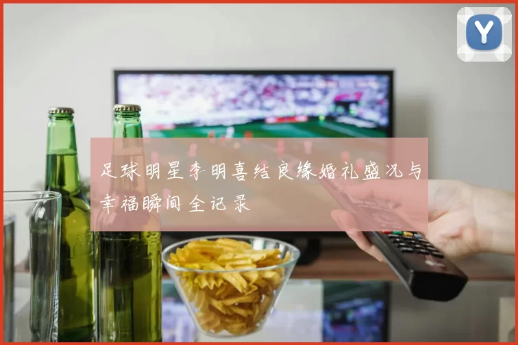 足球明星李明喜结良缘婚礼盛况与幸福瞬间全记录