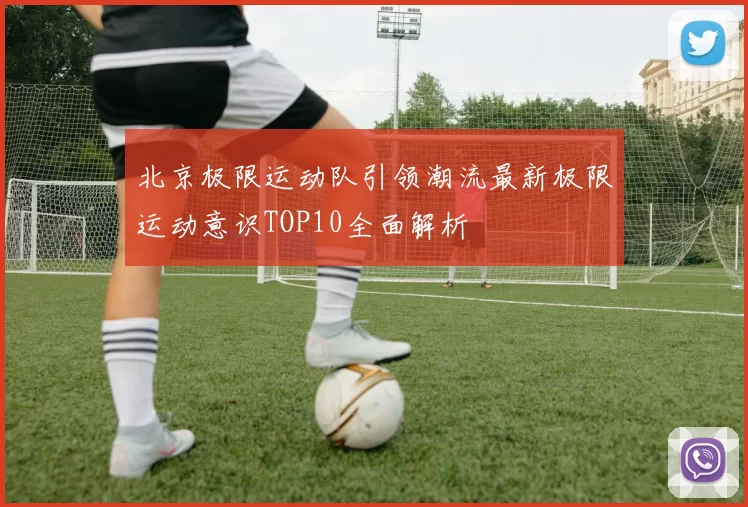 北京极限运动队引领潮流最新极限运动意识TOP10全面解析