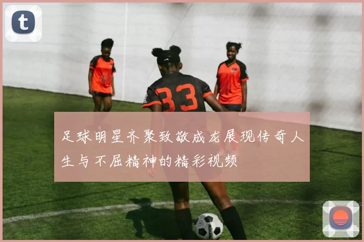 足球明星齐聚致敬成龙展现传奇人生与不屈精神的精彩视频