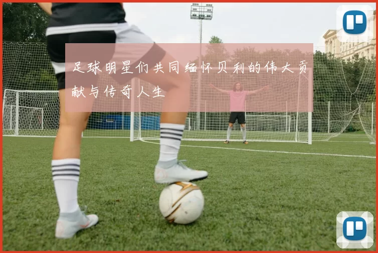 足球明星们共同缅怀贝利的伟大贡献与传奇人生