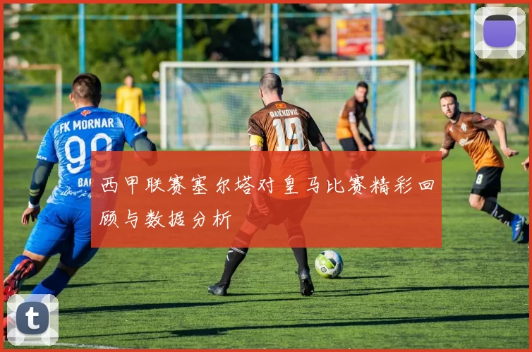 西甲联赛塞尔塔对皇马比赛精彩回顾与数据分析