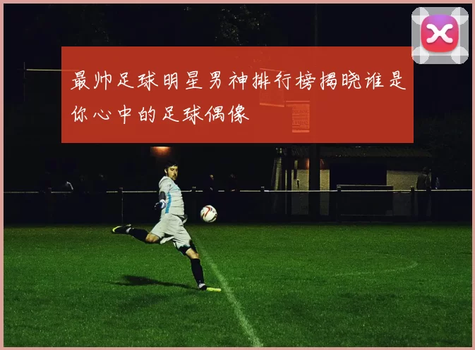 最帅足球明星男神排行榜揭晓谁是你心中的足球偶像
