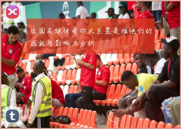 法国足球传奇四大巨星是谁他们的成就与影响力分析